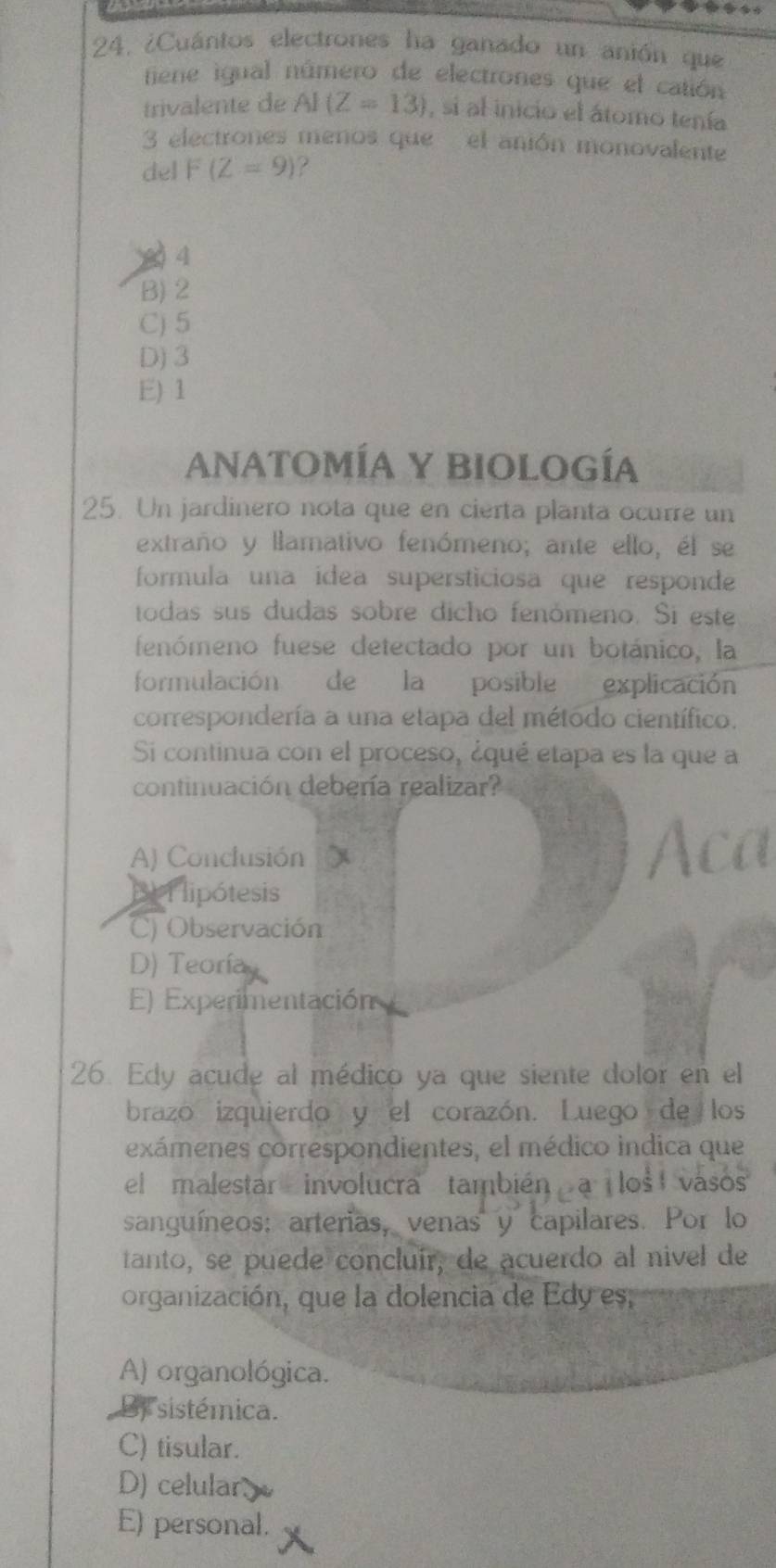 ¿Cuántos electrones ha ganado un anión que
fiene igual número de electrones que el catión
trivalente de AI(Z=13) , si al inicio el átomo tenía
3 electrones menos que el anión monovalente
del F(Z=9) ?
0 4
B) 2
C) 5
D) 3
E) 1
ANATOMÍA Y BIOLOGÍA
25. Un jardinero nota que en cierta planta ocurre un
extraño y llamativo fenómeno; ante ello, él se
formula una ídea supersticiosa que responde
todas sus dudas sobre dicho fenómeno. Si este
fenómeno fuese detectado por un botánico, la
formulación de la posible explicación
correspondería a una etapa del método científico.
Si continua con el proceso, ¿qué etapa es la que a
continuación debería realizar?
A) Conclusión
BI lipótesis
) Observación
D) Teoría
E) Experimentación
26. Edy acude al médico ya que siente dolor en el
brazo izquierdo y el corazón. Luego de los
exámenes correspondientes, el médico indica que
el malestar involucra también s vasos
sanguíneos: arterias, venas y capilares. Por lo
tanto, se puede concluír, de acuerdo al nivel de
organización, que la dolencia de Edy es,
A) organológica.
By sistémica.
C) tisular.
D) celular
E) personal.