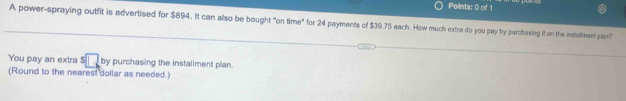 A power-spraying outfit is advertised for $894. It can also be bought "on time" for 24 payments of $39.75 each. How much extra do you pay by purchasing it on the installment plan? 
You pay an extra $ by purchasing the installment plan. 
(Round to the nearest dollar as needed.)