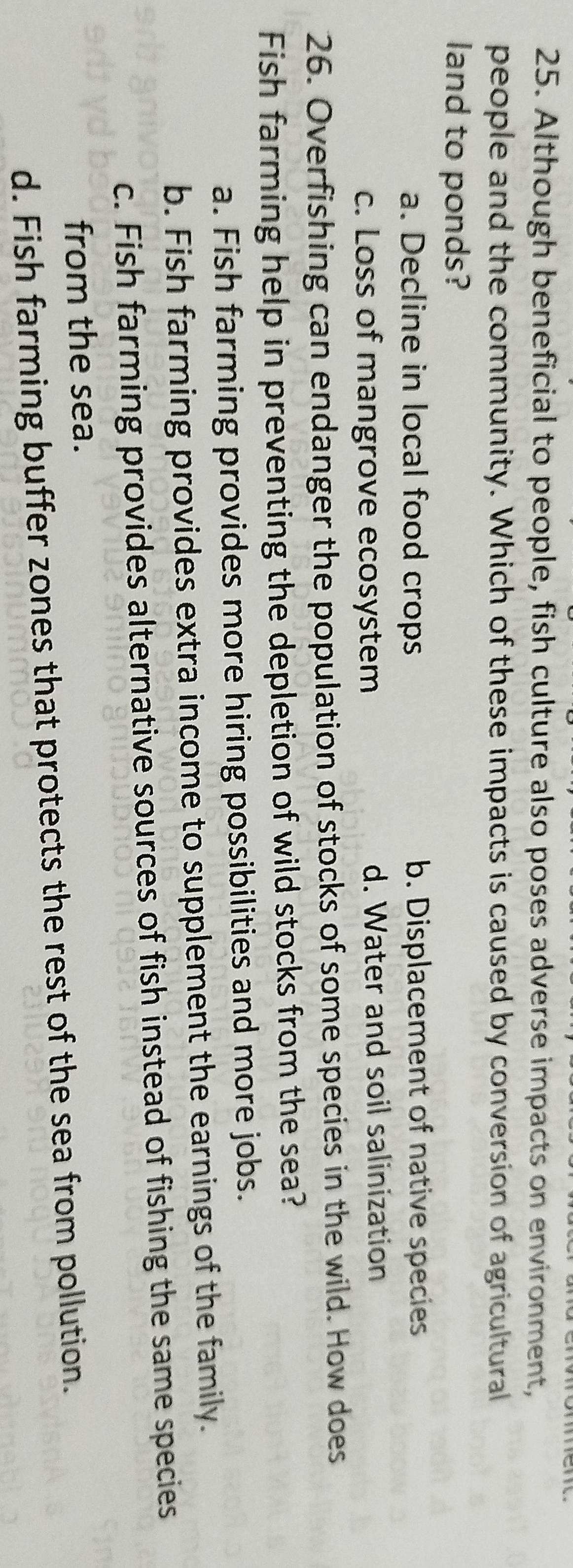 Although beneficial to people, fish culture also poses adverse impacts on environment,
people and the community. Which of these impacts is caused by conversion of agricultural
land to ponds?
a. Decline in local food crops b. Displacement of native species
c. Loss of mangrove ecosystem d. Water and soil salinization
26. Overfishing can endanger the population of stocks of some species in the wild. How does
Fish farming help in preventing the depletion of wild stocks from the sea?
a. Fish farming provides more hiring possibilities and more jobs.
b. Fish farming provides extra income to supplement the earnings of the family.
c. Fish farming provides alternative sources of fish instead of fishing the same species
from the sea.
d. Fish farming buffer zones that protects the rest of the sea from pollution.