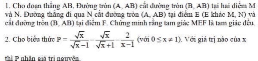 Cho đoạn thắng AB. Đường tròn (A, AB) cắt đường tròn (B, AB) tại hai điểm M
và N. Đường thăng đi qua N cắt đường tròn (A, AB) tại điểm E (E khác M, N) và 
cắt đường tròn (B, AB) tại điểm F. Chứng minh rằng tam giác MEF là tam giác đều. 
2. Cho biểu thức P= sqrt(x)/sqrt(x)-1 - sqrt(x)/sqrt(x)+1 - 2/x-1  (với 0≤ x!= 1) Với giá trị nào của x
thì P nhân giả trị nguyên