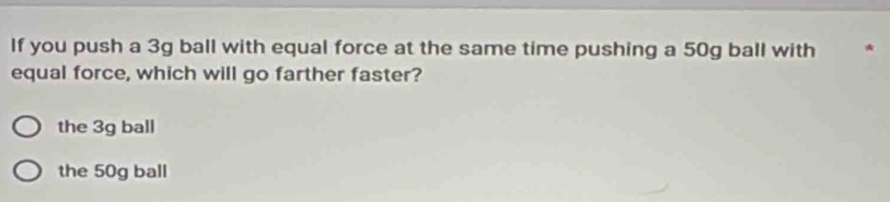 If you push a 3g ball with equal force at the same time pushing a 50g ball with
equal force, which will go farther faster?
the 3g ball
the 50g ball