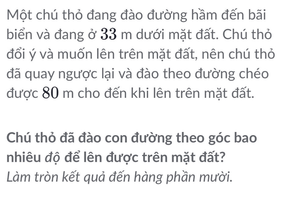 Một chú thỏ đang đào đường hầm đến bãi 
biển và đang ở 33 m dưới mặt đất. Chú thỏ 
đổi ý và muốn lên trên mặt đất, nên chú thỏ 
đã quay ngược lại và đào theo đường chéo 
được 80 m cho đến khi lên trên mặt đất. 
Chú thỏ đã đào con đường theo góc bao 
nhiêu độ để lên được trên mặt đất? 
Làm tròn kết quả đến hàng phần mười.