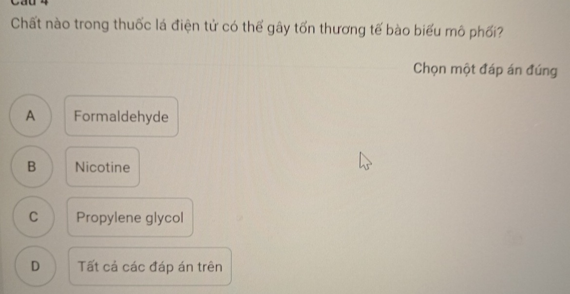 Cau
Chất nào trong thuốc lá điện tử có thể gây tổn thương tế bào biểu mô phối?
Chọn một đáp án đúng
A Formaldehyde
B Nicotine
C Propylene glycol
D Tất cá các đáp án trên