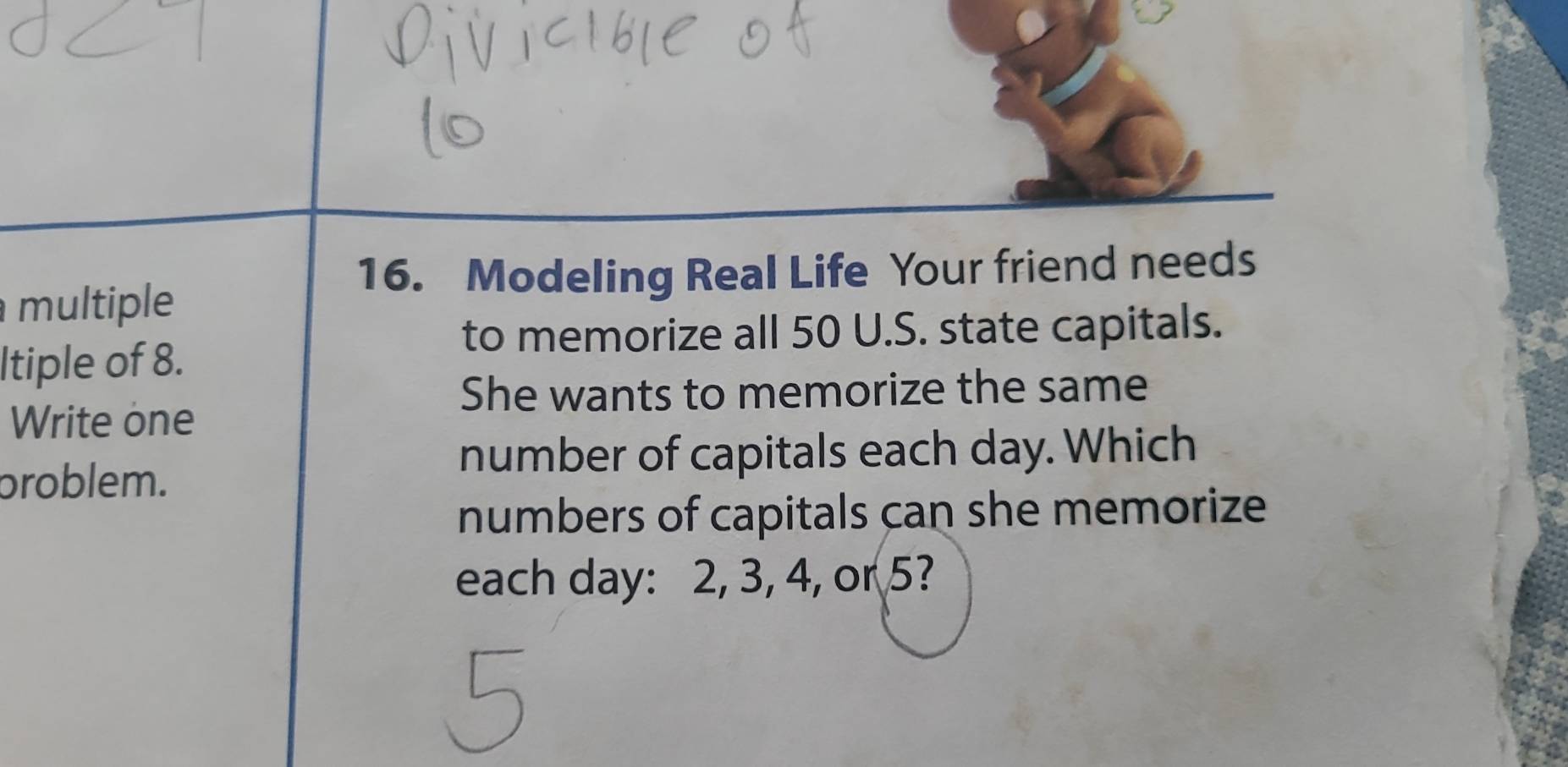 Modeling Real Life Your friend needs 
multiple 
to memorize all 50 U.S. state capitals. 
Itiple of 8. 
She wants to memorize the same 
Write one 
problem. 
number of capitals each day. Which 
numbers of capitals can she memorize 
each day : 2, 3, 4, or 5?