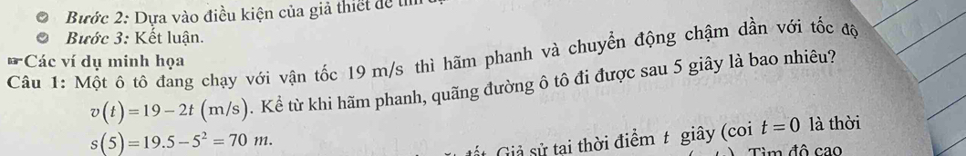 Bước 2: Dựa vào điều kiện của giả thiết để tn 
Bước 3: Kết luận. 
Câu 1: Một ô tô đang chạy với vận tốc 19 m/s thì hãm phanh và chuyển động chậm dần với tốc độ 
tar *Các ví dụ minh họa
v(t)=19-2t(m/s). Kể từ khi hãm phanh, quãng đường ô tô đi được sau 5 giây là bao nhiêu?
s(5)=19.5-5^2=70m. là thời 
Gt Giả sử tai thời điểm t giây (coi t=0
Tìm đô cao