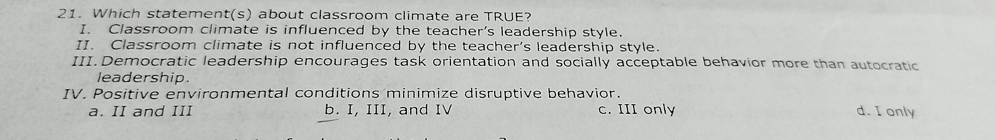 Which statement(s) about classroom climate are TRUE?
I. Classroom climate is influenced by the teacher's leadership style.
II. Classroom climate is not influenced by the teacher's leadership style.
III. Democratic leadership encourages task orientation and socially acceptable behavior more than autocratic
leadership.
IV. Positive environmental conditions minimize disruptive behavior.
a. II and III b. I, III, and IV c. III only d. I only