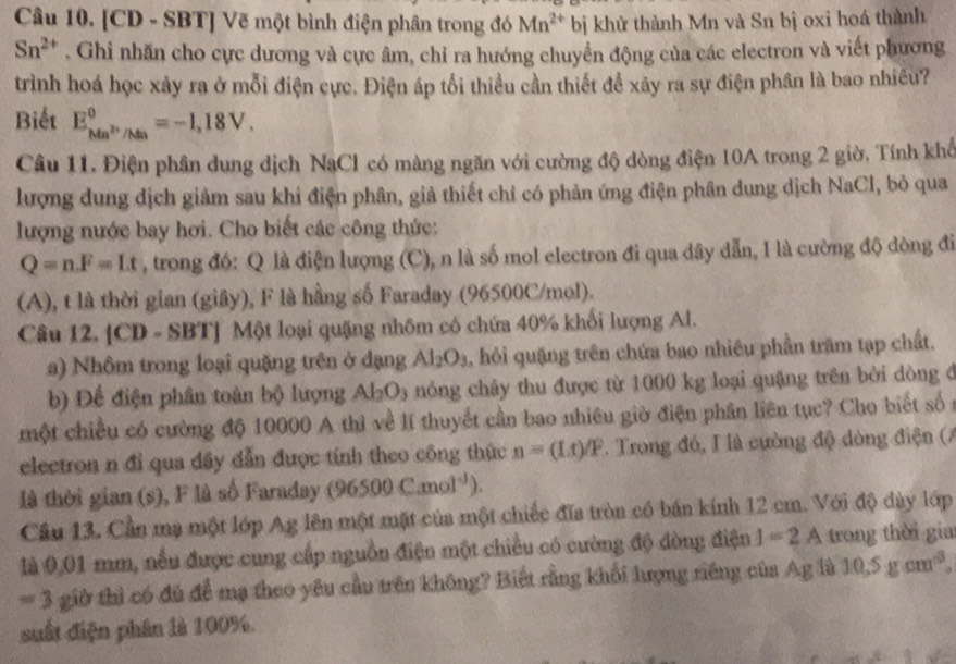 [CD - SBT] Vẽ một bình điện phân trong đó Mn^(2+) bị khử thành Mn và Sn bị oxi hoá thành
Sn^(2+). Ghi nhãn cho cực dương và cực âm, chỉ ra hướng chuyển động của các electron và viết phương
trình hoá học xảy ra ở mỗi điện cực. Điện áp tối thiều cần thiết để xãy ra sự điện phân là bao nhiều?
Biết E_Mn^(2+)/Mn^0=-1,18V.
Câu 11. Điện phân dung dịch NaCl có màng ngăn với cường độ dòng điện 10A trong 2 giờ. Tính khể
lượng dung địch giảm sau khi điện phân, giả thiết chỉ có phản ứng điện phân dung dịch NaCl, bỏ qua
lượng nước bay hơi. Cho biết các công thức:
Q=n.F=Lt , trong đó: Q là điện lượng (C), n là số mol electron đi qua dây dẫn, I là cường độ dòng đi
(A), t là thời gian (giây), F là hằng số Faraday (96500C/mol).
Câu 12. [CD =SB TJ Một loại quặng nhôm có chứa 40% khối lượng Al.
a) Nhôm trong loại quặng trên ở đạng Al_2O_3 , hỏi quặng trên chứa bao nhiêu phần trăm tạp chất.
b) Để điện phân toàn bộ lượng Al_2O_3 nóng chây thu được từ 1000 kg loại quặng trên bởi dòng đ
một chiều có cường độ 10000 A thì về lí thuyết cần bao nhiêu giờ điện phân liên tục? Cho biết số 
electron n đỉ qua dây dẫn được tính theo công thức n=(Lt)/F. Trong đó, I là cường độ dòng điện (A
là thời gian (s), F là số Faraday (96500C.mol^(-1)).
Cầu 13. Cần mạ một lớp Ag lên một mặt của một chiếc đĩa tròn có bán kính 12 cm. Với độ dày lớp
là 0,01 mm, nếu được cung cấp nguồn điện một chiều có cường độ đòng điện I=2A trong thời gia
=3 giờ thì có đủ để mạ theo yêu cầu trên không? Biết rằng khối lượng riêng của Ag là 10.5gcm^3.
suất điện phân là 100%.