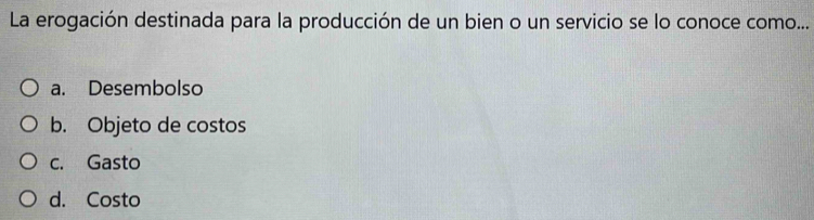 La erogación destinada para la producción de un bien o un servicio se lo conoce como...
a. Desembolso
b. Objeto de costos
c. Gasto
d. Costo