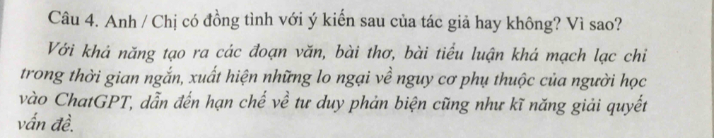 Anh / Chị có đồng tình với ý kiến sau của tác giả hay không? Vì sao? 
Với khả năng tạo ra các đoạn văn, bài thơ, bài tiểu luận khá mạch lạc chỉ 
trong thời gian ngắn, xuất hiện những lo ngại về nguy cơ phụ thuộc của người học 
vào ChatGPT, dẫn đến hạn chế về tư duy phản biện cũng như kĩ năng giải quyết 
vấn đề.