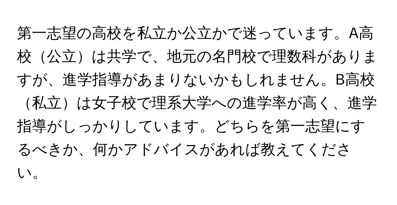 第一志望の高校を私立か公立かで迷っています。A高校公立は共学で、地元の名門校で理数科がありますが、進学指導があまりないかもしれません。B高校私立は女子校で理系大学への進学率が高く、進学指導がしっかりしています。どちらを第一志望にするべきか、何かアドバイスがあれば教えてください。