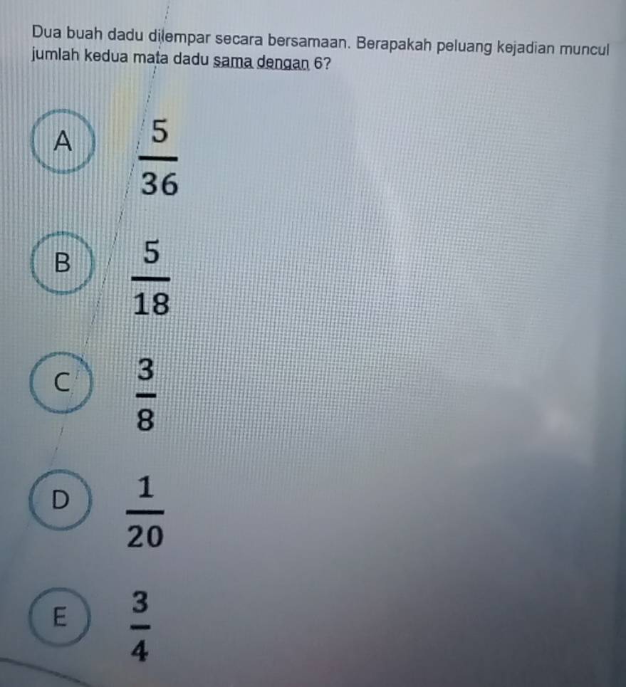 Dua buah dadu dilempar secara bersamaan. Berapakah peluang kejadian muncul
jumlah kedua mata dadu sama dengan 6?
A  5/36 
B  5/18 
C  3/8 
D  1/20 
E  3/4 