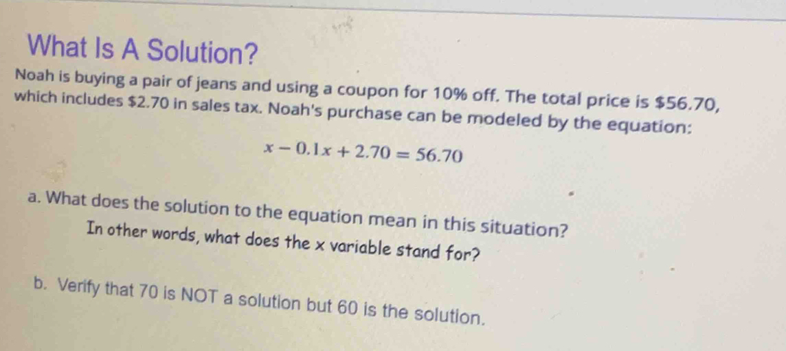 What Is A Solution? 
Noah is buying a pair of jeans and using a coupon for 10% off. The total price is $56.70, 
which includes $2.70 in sales tax. Noah's purchase can be modeled by the equation:
x-0.1x+2.70=56.70
a. What does the solution to the equation mean in this situation? 
In other words, what does the x variable stand for? 
b. Verify that 70 is NOT a solution but 60 is the solution.