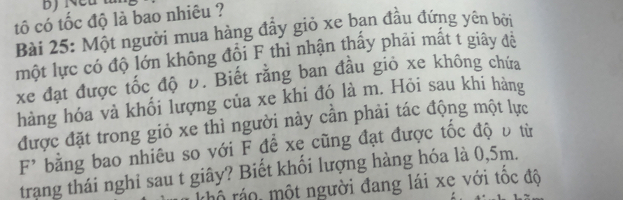 tố có tốc độ là bao nhiêu ? 
Bài 25: Một người mua hàng đầy giỏ xe bạn đầu đứng yên bởi 
một lực có độ lớn không đổi F thì nhận thấy phải mất t giây đề 
xe đạt được tốc độ v. Biết rằng ban đầu giỏ xe không chứa 
hàng hóa và khối lượng của xe khi đó là m. Hỏi sau khi hàng 
được đặt trong giỏ xe thì người này cần phải tác động một lực
F^(^,) bằng bao nhiêu so với F để xẹ cũng đạt được tốc độ υ từ 
trang thái nghi sau t giây? Biết khối lượng hàng hóa là 0,5m. 
rô ráo, một người đang lái xe với tốc độ