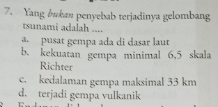 Yang bukan penyebab terjadinya gelombang
tsunami adalah ....
a pusat gempa ada di dasar laut
b. kekuatan gempa minimal 6,5 skala
Richter
c. kedalaman gempa maksimal 33 km
d. terjadi gempa vulkanik
C.