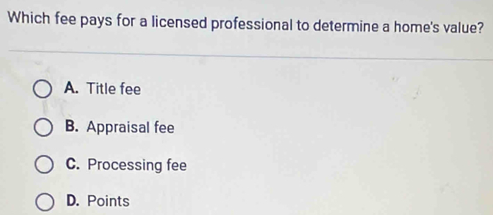 Which fee pays for a licensed professional to determine a home's value?
A. Title fee
B. Appraisal fee
C. Processing fee
D. Points