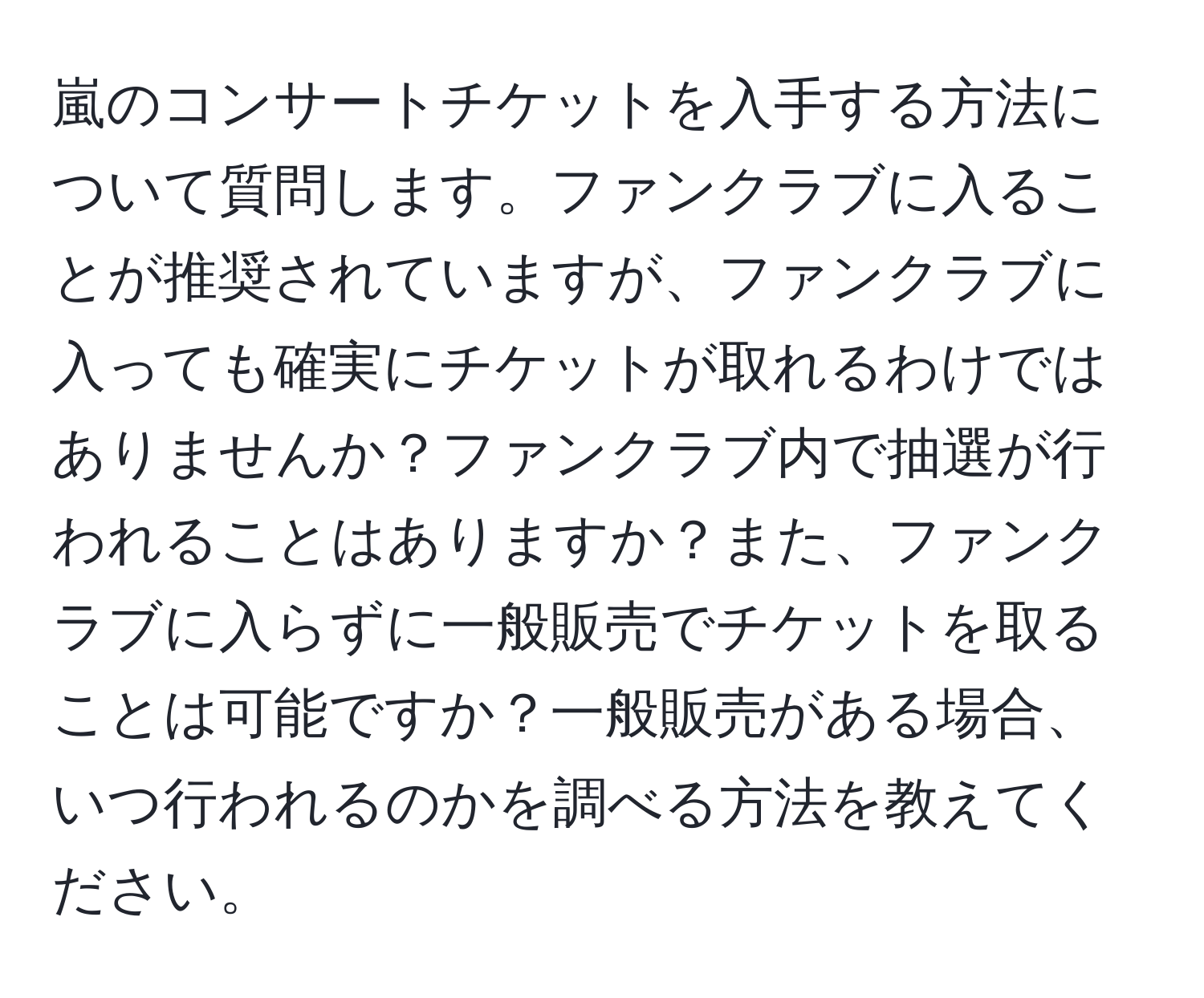 嵐のコンサートチケットを入手する方法について質問します。ファンクラブに入ることが推奨されていますが、ファンクラブに入っても確実にチケットが取れるわけではありませんか？ファンクラブ内で抽選が行われることはありますか？また、ファンクラブに入らずに一般販売でチケットを取ることは可能ですか？一般販売がある場合、いつ行われるのかを調べる方法を教えてください。