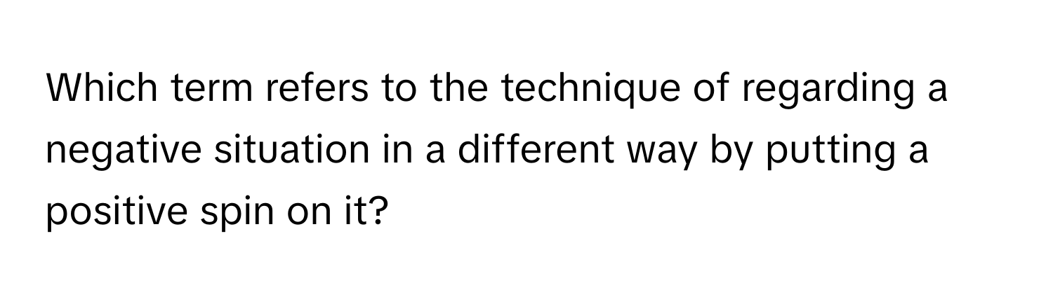 Which term refers to the technique of regarding a negative situation in a different way by putting a positive spin on it?