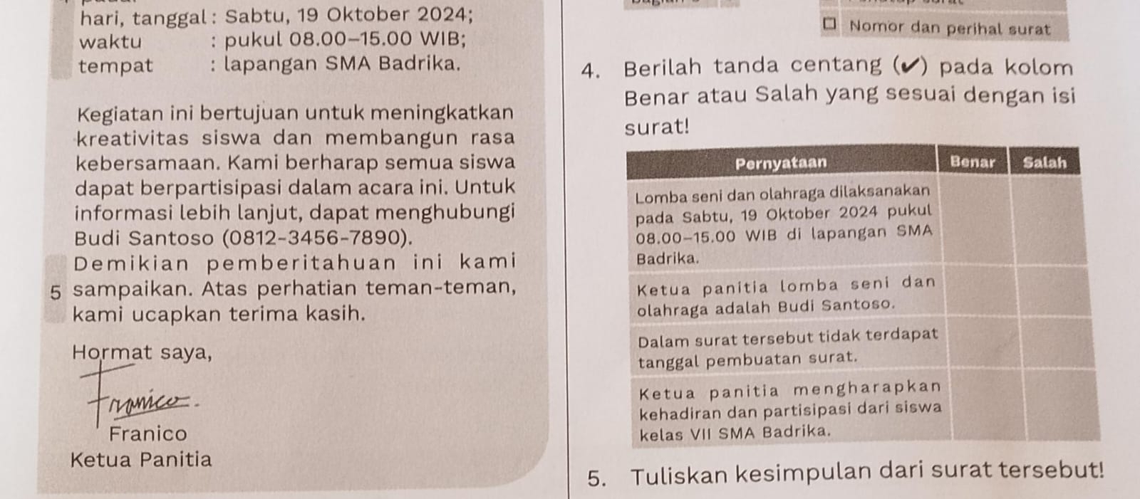 hari, tanggal: Sabtu, 19 Oktober 2024; Nomor dan perihal surat 
waktu : pukul 08.00 - 15.00 WIB; 
tempat : lapangan SMA Badrika. 4. Berilah tanda centang (▲) pada kolom 
Benar atau Salah yang sesuai dengan isi 
Kegiatan ini bertujuan untuk meningkatkan 
surat! 
kreativitas siswa dan membangun rasa 
kebersamaan. Kami berharap semua siswa 
dapat berpartisipasi dalam acara ini. Untuk 
informasi lebih lanjut, dapat menghubungi 
Budi Santoso (0812-3456-7890). 
Demikian pemberitahuan ini kami 
5 sampaikan. Atas perhatian teman-teman, 
kami ucapkan terima kasih. 
Hormat saya, 
ymico 
Franico 
Ketua Panitia 
5. Tuliskan kesimpulan dari surat tersebut!