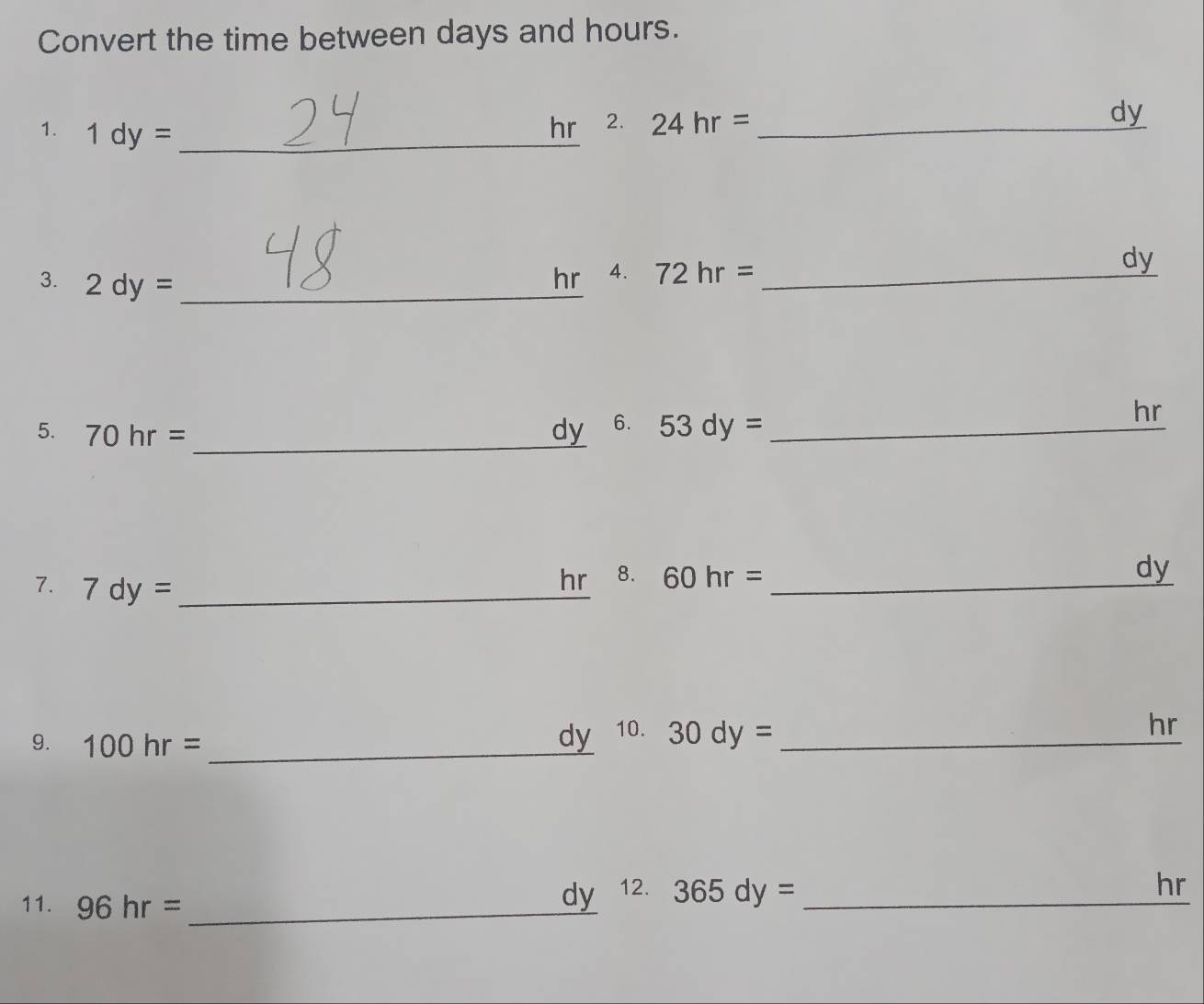 Convert the time between days and hours. 
1. 1dy= _
hr 2. 24hr= _ dy
_ 
3. 2dy= _ 
hr 4. 72hr= _ dy
hr
_ 
5. 70hr= dy 6. 53dy= _ 
7. 7dy= _
hr 8. 60hr= _
dy
9. 100hr= _
dy 10. 30dy= _ hr
11. 96hr= _
dy 12. 365dy= _
hr