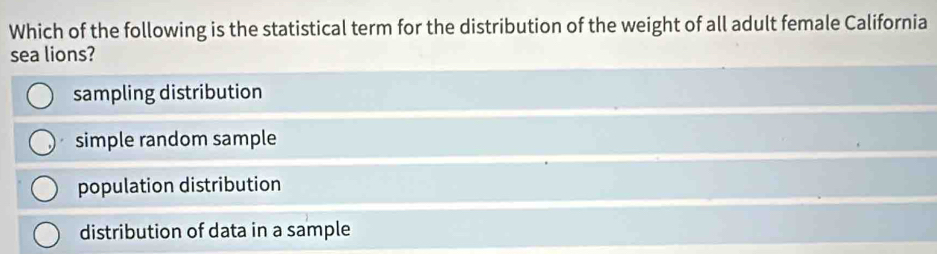 Which of the following is the statistical term for the distribution of the weight of all adult female California
sea lions?
sampling distribution
simple random sample
population distribution
distribution of data in a sample