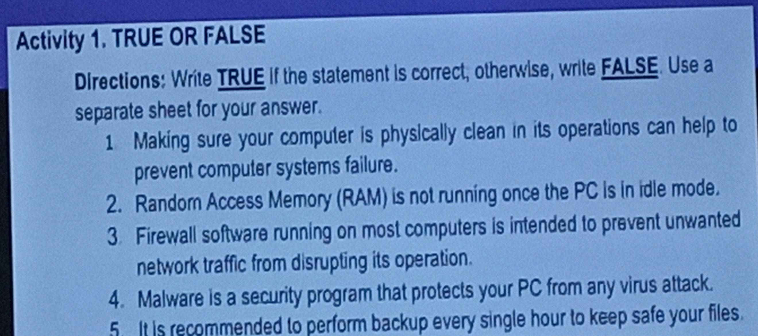 Activity 1. TRUE OR FALSE 
Directions: Write TRUE if the statement is correct, otherwise, write FALSE. Use a 
separate sheet for your answer. 
1 Making sure your computer is physically clean in its operations can help to 
prevent computer systems failure. 
2. Randorn Access Memory (RAM) is not running once the PC is in idle mode. 
3. Firewall software running on most computers is intended to prevent unwanted 
network traffic from disrupting its operation. 
4. Malware is a security program that protects your PC from any virus attack. 
5 It is recommended to perform backup every single hour to keep safe your files.