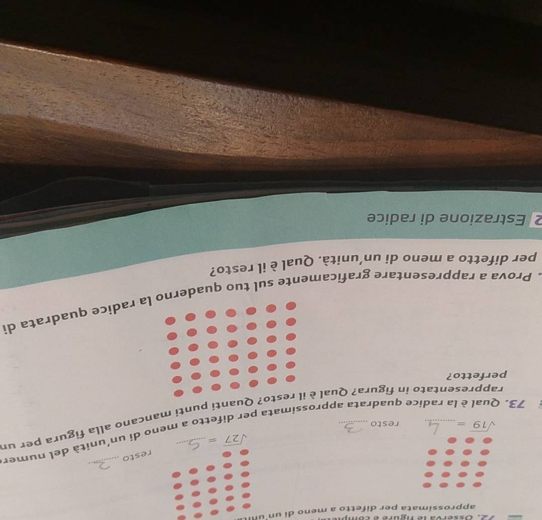 sserva le tigure e comp 
approssimata per difetto a meno di un un
sqrt(27)= resto 
_ 
73. Qual è la radice quadrata approssimata per difetto a meno di un’unità del numer
sqrt(19)=
resto 
rappresentato in figura? QualQuanti punti mancano alla figura per ur 
perfetto? 
. Prova a rappresentare graficamente sul tuo quadera radice quadrata di 
per difetto a meno di un’unità. Qual è il resto? 
2 Estrazione di radice