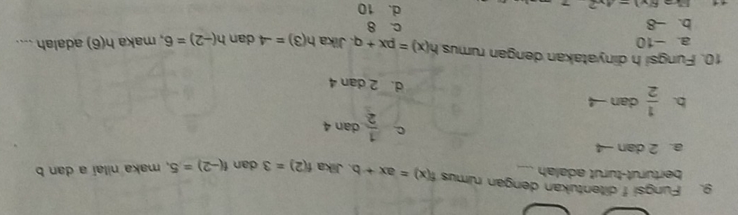 Fungsi f ditentukan dengan rumus f(x)=ax+b 、 Jika f(2)=3 dan f(-2)=5 , maka nilaí a dan b
berturut-turut adalah
a. 2 dan -4
C.  1/2  dan 4
b.  1/2  dan
d. 2 dan 4
10. Fungsi h dinyatakan dengan rumus h(x)=px+q. Jika h(3)=-4 dan h(-2)=6 , maka h(6) adalah ....
a. -10
c. 8
b. -8 d. 10
6(y)=_ 