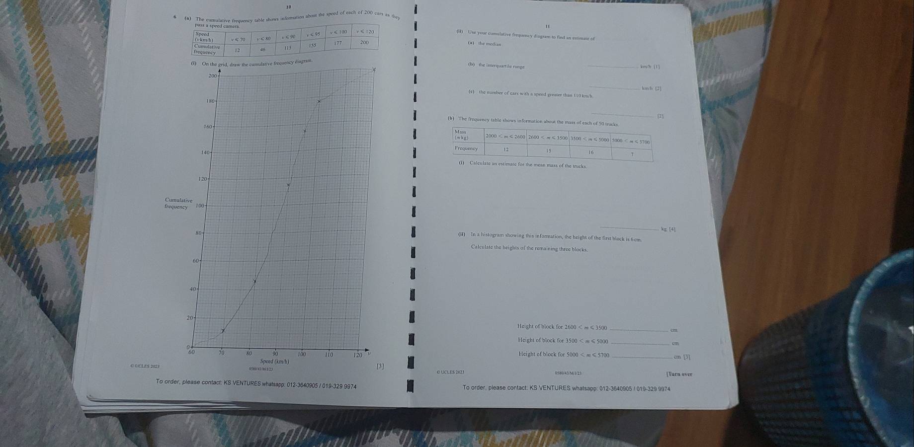 The cumulative frequency table shows information about the speed of each of 200 cars as they 
(II) Use your cumulative frequency diagram to find an estimate of 
(b) the interquartile range 
_
km/h [2] 
(c) the number of cars with a speed greater than 110km/h
_ 
(b) The frequency table shows information about the mass of each of 50 trucks 
(culate an estimate for the mean mass of the trucks 
C 
_ 
(ii) In a histogram showing this information, the height of the first block is 6cm
Calculate the heights of the remaining three blocks. 
_ 
Height of block for 2600 < m ≤ 3500
_ cm
Height of block for 5000 < m ≤ 5700 _ 
C UCLES 2023 
To order, please contact: KS VENTURES whatsapp: 012-3640905 / 019-329 9974