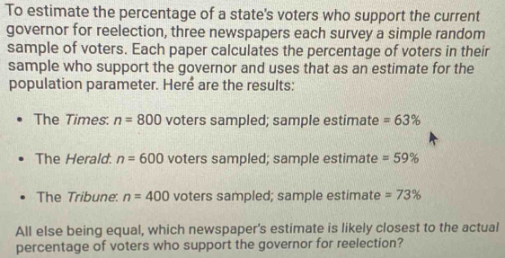 To estimate the percentage of a state's voters who support the current
governor for reelection, three newspapers each survey a simple random
sample of voters. Each paper calculates the percentage of voters in their
sample who support the governor and uses that as an estimate for the
population parameter. Heré are the results:
The Times. n=800 voters sampled; sample estimate =63%
The Herald. n=600 voters sampled; sample estimate =59%
The Tribune. n=400 voters sampled; sample estimate =73%
All else being equal, which newspaper's estimate is likely closest to the actual
percentage of voters who support the governor for reelection?