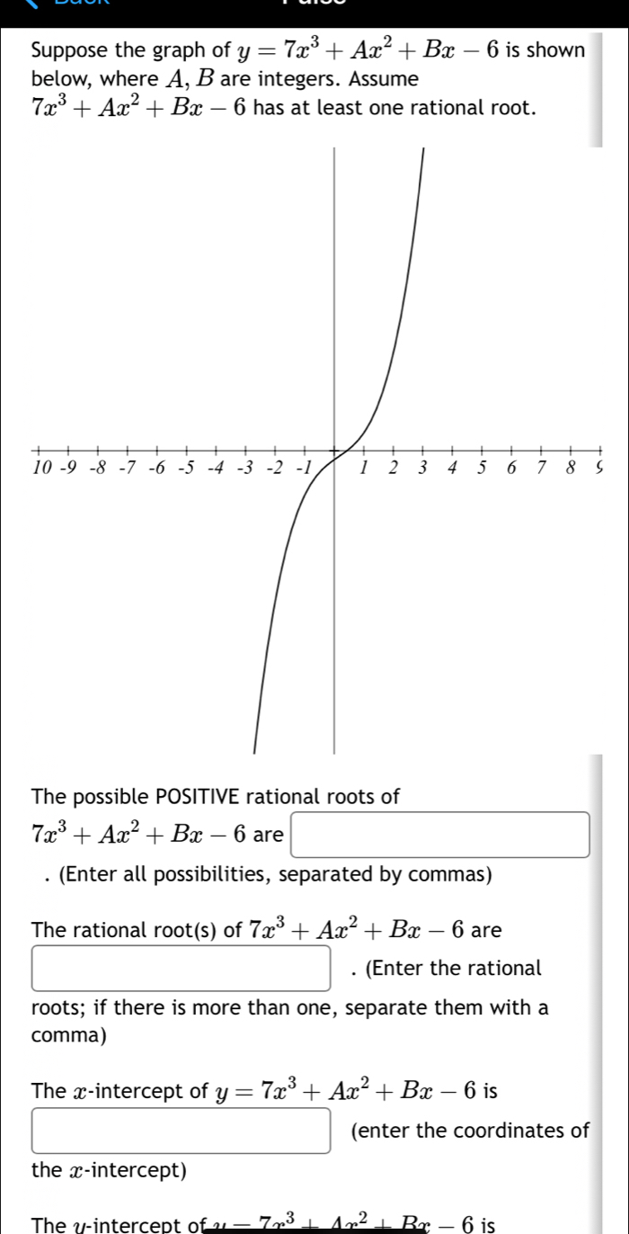 Suppose the graph of y=7x^3+Ax^2+Bx-6 is shown 
below, where A, B are integers. Assume
7x^3+Ax^2+Bx-6 has at least one rational root. 
1S 
The possible POSITIVE rational roots of
7x^3+Ax^2+Bx-6 are 
. (Enter all possibilities, separated by commas) 
The rational root(s) of 7x^3+Ax^2+Bx-6 are^ . (Enter the rational 
roots; if there is more than one, separate them with a 
comma) 
The x-intercept of y=7x^3+Ax^2+Bx-6 is 
□  (enter the coordinates of 
the x-intercept) 
The v -intercept of _ f_x-7x^3+4x^2+Bx-6 is