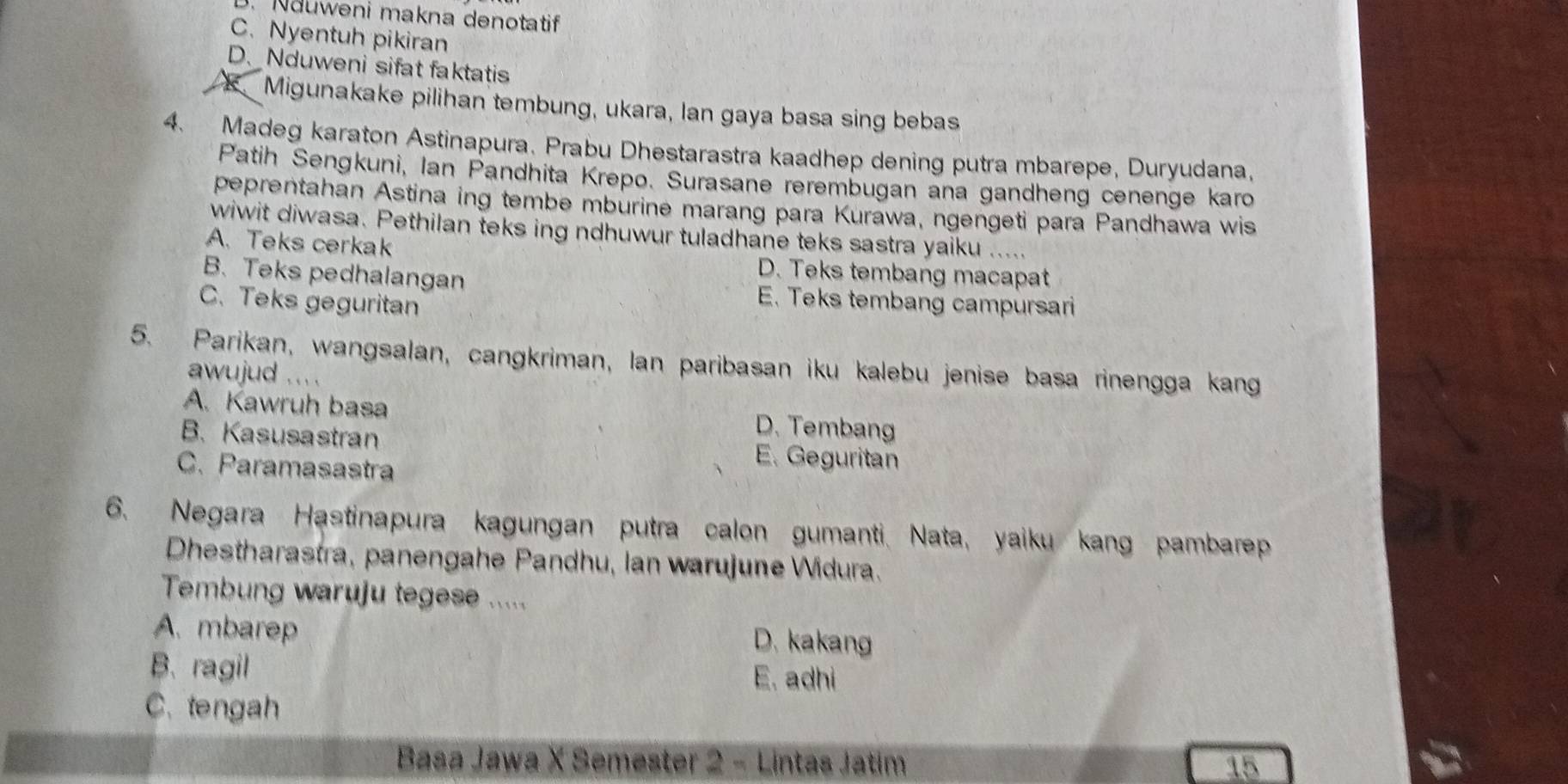 . Nduweni makna denotatif
C.Nyentuh pikiran
D. Nduweni sifat faktatis
Migunakake pilihan tembung, ukara, Ian gaya basa sing bebas
4. Madeg karaton Astinapura. Prabu Dhestarastra kaadhep dening putra mbarepe, Duryudana,
Patih Sengkuni, Ian Pandhita Krepo. Surasane rerembugan ana gandheng cenenge karo
peprentahan Astina ing tembe mburine marang para Kurawa, ngengeti para Pandhawa wis
wiwit diwasa. Pethilan teks ing ndhuwur tuladhane teks sastra yaiku .....
A. Teks cerkak D. Teks tembang macapat
B. Teks pedhalangan E. Teks tembang campursari
C. Teks geguritan
5. Parikan, wangsalan, cangkriman, Ian paribasan iku kalebu jenise basa rinengga kang
awujud ... .
A. Kawruh basa D. Tembang
B. Kasusastran E. Geguritan
C. Paramasastra
6. Negara Hastinapura kagungan putra calon gumanti. Nata, yaiku kang pambarep
Dhestharastra, panengahe Pandhu, Ian warujune Widura.
Tembung waruju tegese .....
A. mbarep D. kakang
B. ragil E. adhi
C. tengah
Basa Jawa X Semester 2 - Lintas Jatim 15