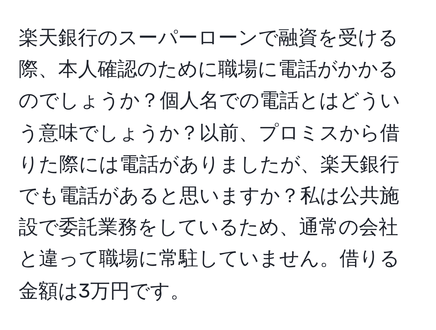 楽天銀行のスーパーローンで融資を受ける際、本人確認のために職場に電話がかかるのでしょうか？個人名での電話とはどういう意味でしょうか？以前、プロミスから借りた際には電話がありましたが、楽天銀行でも電話があると思いますか？私は公共施設で委託業務をしているため、通常の会社と違って職場に常駐していません。借りる金額は3万円です。