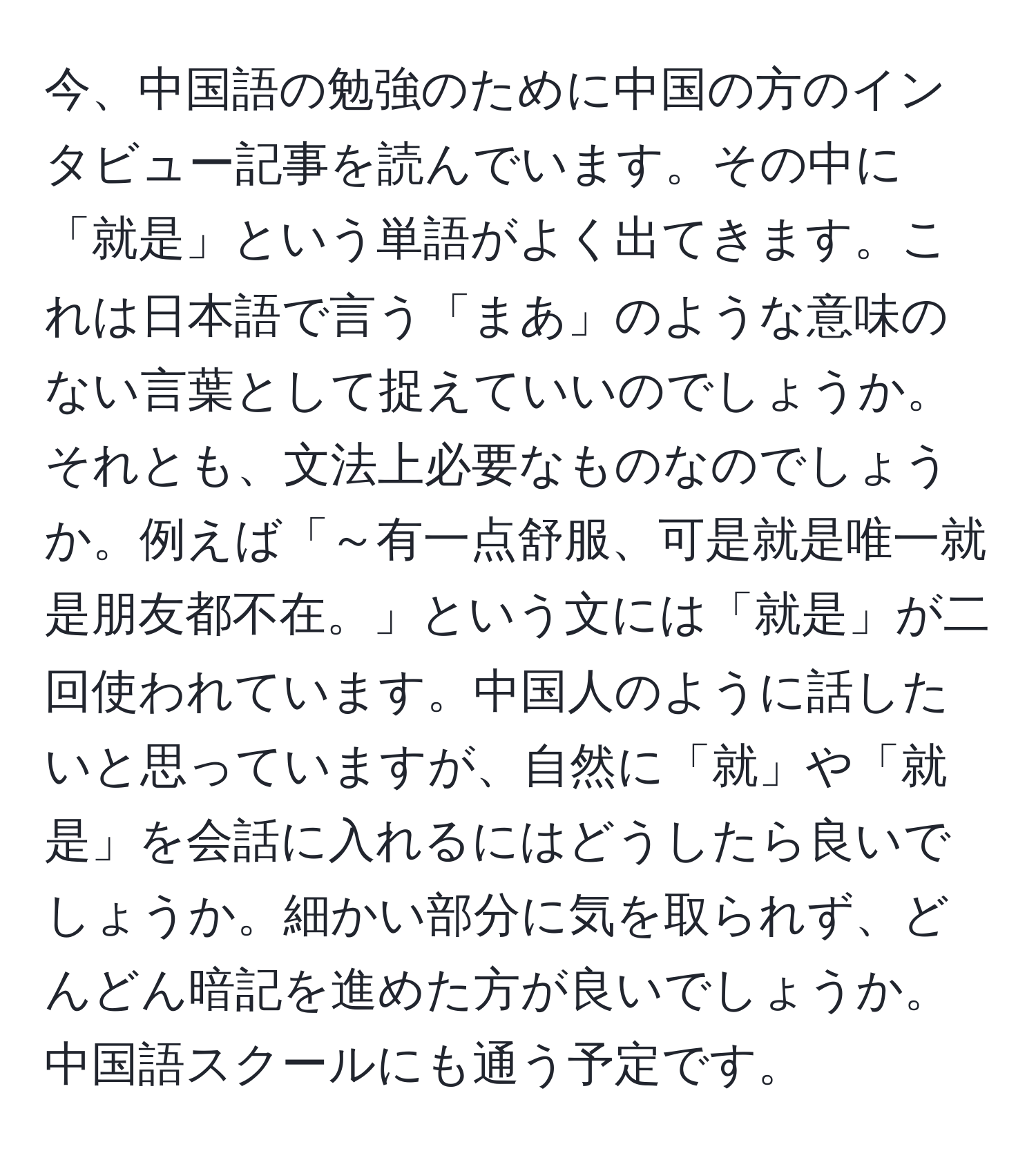 今、中国語の勉強のために中国の方のインタビュー記事を読んでいます。その中に「就是」という単語がよく出てきます。これは日本語で言う「まあ」のような意味のない言葉として捉えていいのでしょうか。それとも、文法上必要なものなのでしょうか。例えば「～有一点舒服、可是就是唯一就是朋友都不在。」という文には「就是」が二回使われています。中国人のように話したいと思っていますが、自然に「就」や「就是」を会話に入れるにはどうしたら良いでしょうか。細かい部分に気を取られず、どんどん暗記を進めた方が良いでしょうか。中国語スクールにも通う予定です。