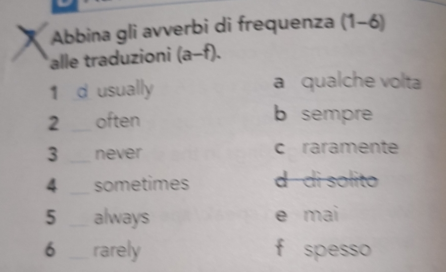 Abbina gli avverbi di frequenza (1-6)
alle traduzioni (a-f). 
1 d usually
a qualche volta
2 _often
b sempre
3 _never c raramente
4 _sometimes d di solito
5 _always e mai
6 _rarely f spesso