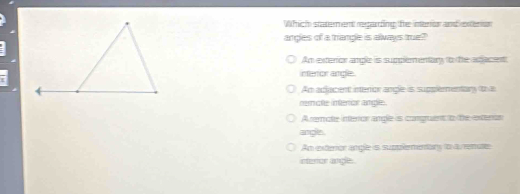 Which statement regarding fhe intenior and exteron
angles of a triangle is always true?
An exterior angle is supplementary to the adacent
interor angle.
An adjacent interior angle is supplementary t a
rerote interor angle.
Aremole interior angle is canguent to te exterín
argle.
An exteror argle is suplementary to avemore
interior angle.