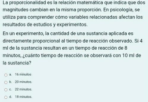 La proporcionalidad es la relación matemática que indica que dos
magnitudes cambian en la misma proporción. En psicología, se
utiliza para comprender cómo variables relacionadas afectan los
resultados de estudios y experimentos.
En un experimento, la cantidad de una sustancia aplicada es
directamente proporcional al tiempo de reacción observado. Si 4
ml de la sustancia resultan en un tiempo de reacción de 8
minutos, ¿cuánto tiempo de reacción se observará con 10 ml de
la sustancia?
a. 16 minutos
b. 20 minutos.
c. 22 minutos.
d. 18 minutos.