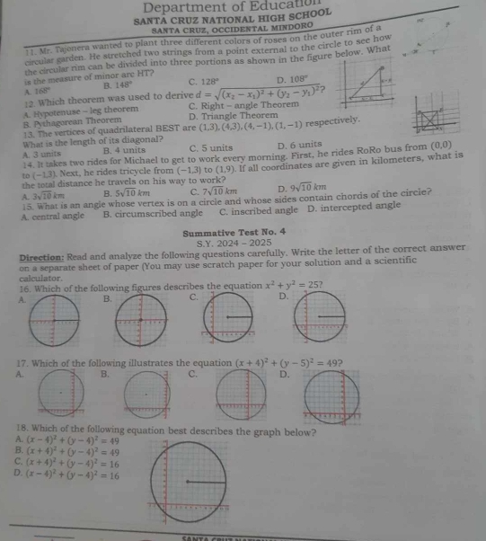 Department of Education
SANTA CRUZ NATIONAL HIGH SCHOOL
SANTA CRUZ, OCCIDENTAL MINDORO
11. Mr. Tajonera wanted to plant three different colors of roses on the outer rim of a μ
circular carden. He stretched two strings from a point external to the circle to see how
the circular rim can be divided into three portions as shown in the figure below. What
is the measure of minor arc HT?
A. 168° B. 148° C. 128° D. 108°
12. Which theorem was used to derive d=sqrt((x_2)-x_1)^2+(y_2-y_1)^2 ?
E
D. Triangle Theorem
B. Pythagorean Theorem A. Hypotenuse -- leg theorem
C. Right - angle Theorem
13. The vertices of quadrilateral BEST are (1,3),(4,3),(4,-1),(1,-1) respectively.
7
What is the length of its diagonal?
A. 3 units B. 4 units C. 5 units D. 6 units
14. It takes two rides for Michael to get to work every morning. First, he rides RoRo bus from (0,0)
the total distance he travels on his way to work? . If all coordinates are given in kilometers, what is
to (-1,3). Next, he rides tricycle from (-1,3) to (1,9)
A. 3sqrt(10)km B. 5sqrt(10)km C. 7sqrt(10)km D. 9sqrt(10)km
5. What is an angle whose vertex is on a circle and whose sides contain chords of the circie?
A. central angle B. circumscribed angle C. inscribed angle D. intercepted angle
Summative Test No. 4
S.Y. 2024 - 2025
Direction: Read and analyze the following questions carefully, Write the letter of the correct answer
on a separate sheet of paper (You may use scratch paper for your solution and a scientific
calculator.
16. Which of the following figures describes the equation x^2+y^2=25 7
ABCD
17. Which of the following illustrates the equation (x+4)^2+(y-5)^2=49 ?
A.B.C.D.
18. Which of the following equation best describes the graph below?
A. (x-4)^2+(y-4)^2=49
B. (x+4)^2+(y-4)^2=49
C. (x+4)^2+(y-4)^2=16
D. (x-4)^2+(y-4)^2=16