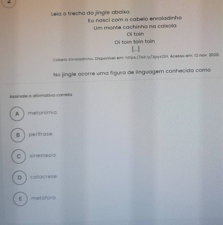 Leia o trecho do jingle abaixo.
Eu nasci com o cabelo enroladinho
Um monte cachinho na caixola
Oi toin
Oi toin toin toin
[...]
Cabelo Enroladinho. Disponivel em: https://bit.ly/3pys12H. Acesso em: 12 nov. 2020.
No jingle ocorre uma figura de linguagem conhecida como
Assinale a afirmativa correta
A )metonimia.
B  perifrase.
C ) sinestesia.
D ) catacrese.
E ) metáfora