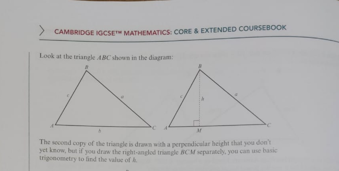 CAMBRIDGE IGCSE™M MATHEMATICS: CORE & EXTENDED COURSEBOOK 
Look at the triangle ABC shown in the diagram: 
The second copy of the triangle is drawn with a perpendicular height that you don’t 
yet know, but if you draw the right-angled triangle BCM separately, you can use basic 
trigonometry to find the value of h.