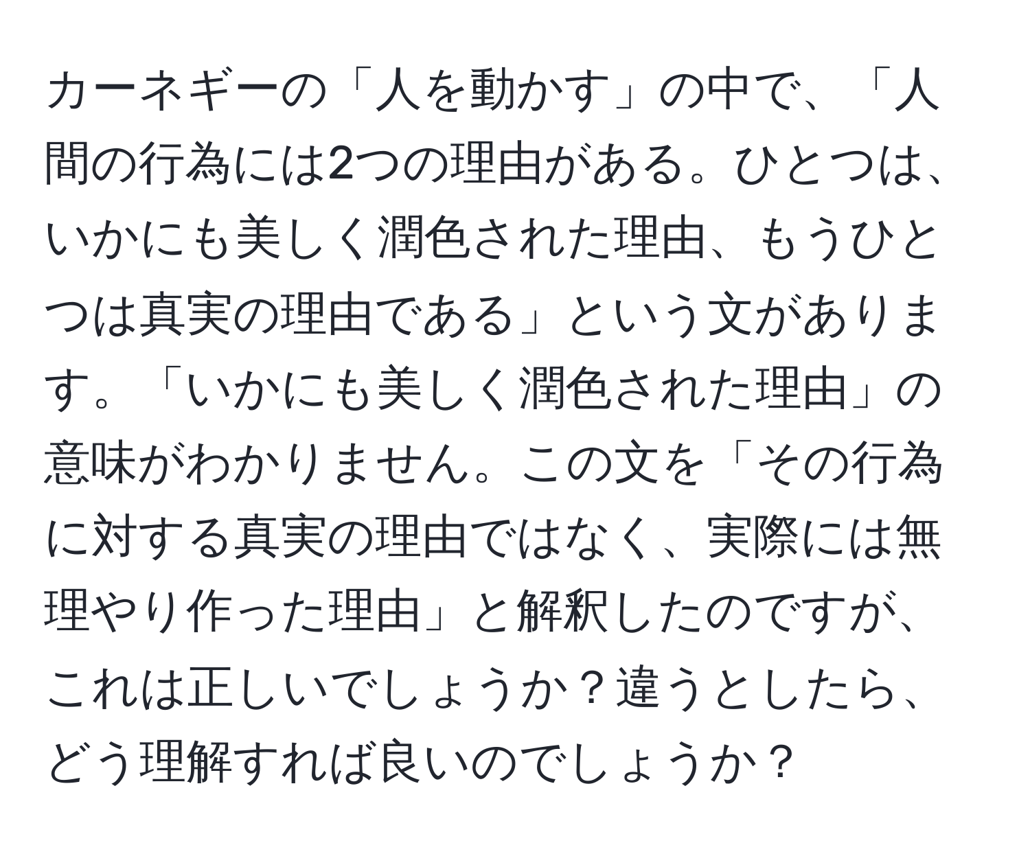 カーネギーの「人を動かす」の中で、「人間の行為には2つの理由がある。ひとつは、いかにも美しく潤色された理由、もうひとつは真実の理由である」という文があります。「いかにも美しく潤色された理由」の意味がわかりません。この文を「その行為に対する真実の理由ではなく、実際には無理やり作った理由」と解釈したのですが、これは正しいでしょうか？違うとしたら、どう理解すれば良いのでしょうか？