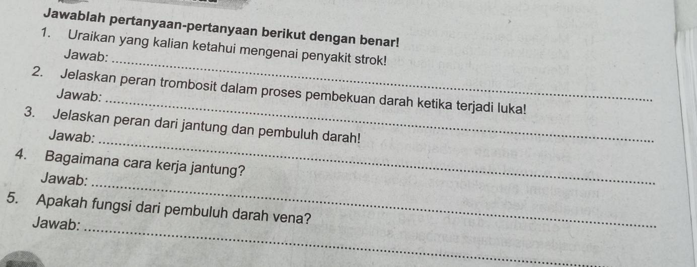 Jawablah pertanyaan-pertanyaan berikut dengan benar! 
_ 
1. Uraikan yang kalian ketahui mengenai penyakit strok! 
Jawab: 
2. Jelaskan peran trombosit dalam proses pembekuan darah ketika terjadi luka! 
Jawab:_ 
3. Jelaskan peran dari jantung dan pembuluh darah! 
Jawab:_ 
4. Bagaimana cara kerja jantung? 
Jawab: 
_ 
5. Apakah fungsi dari pembuluh darah vena? 
Jawab: 
_