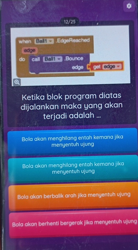 12/25
when Ball .EdgeReached
edge
do call Ball1 .Bounce
edge get edge -
④
Ketika blok program diatas
dijalankan maka yang akan
terjadi adalah ...
Bola akan menghilang entah kemana jika
menyentuh ujung
Bola akan menghilang entah kemana jika
menyentuh ujung
Bola akan berbalik arah jika menyentuh ujung
Bola akan berhenti bergerak jika menyentuh ujung