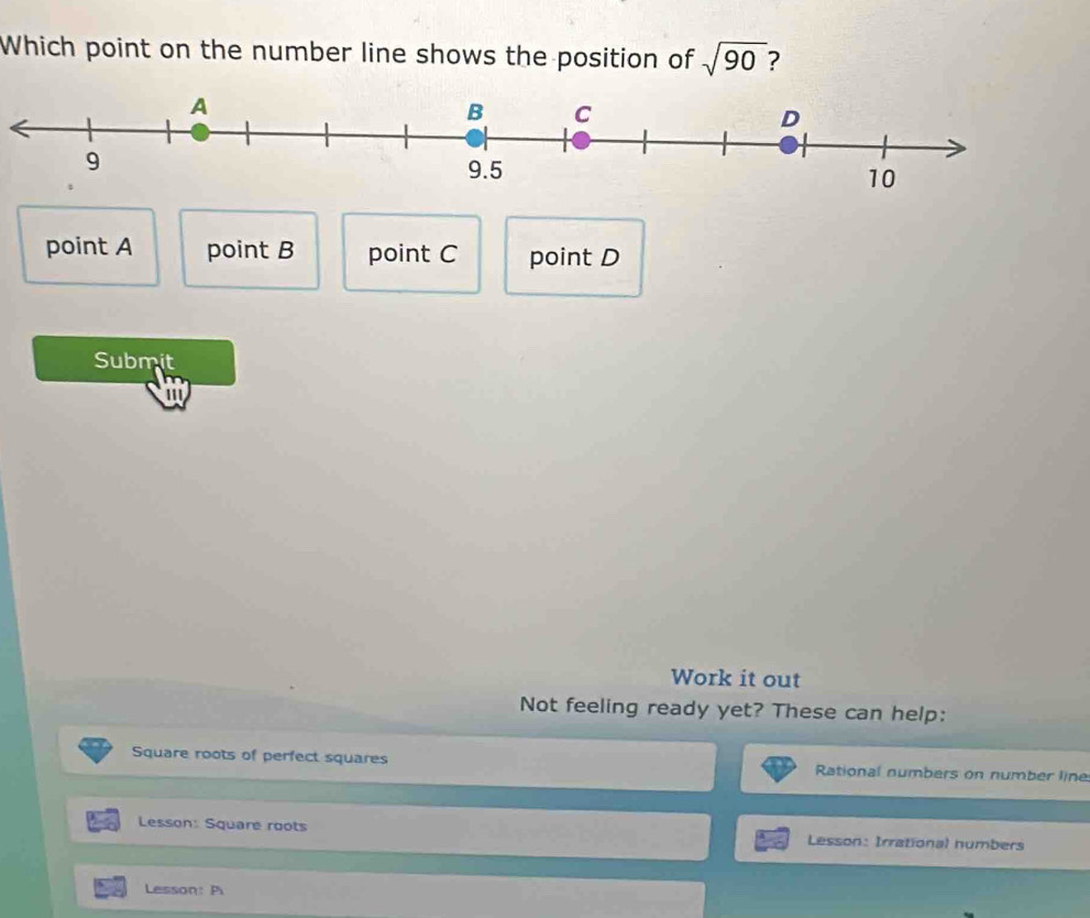 Which point on the number line shows the position of sqrt(90) ?
point A point B point C point D
Submit
Work it out
Not feeling ready yet? These can help:
Square roots of perfect squares Rational numbers on number line
Lesson: Square roots Lesson: Irrational numbers
Lesson: Pi