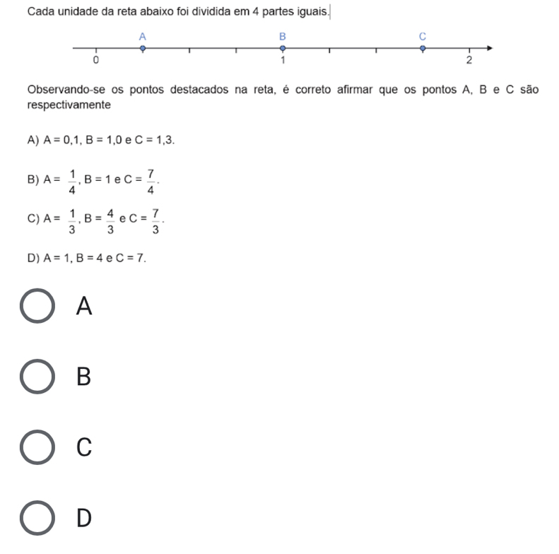 Cada unidade da reta abaixo foi dividida em 4 partes iguais.
Observando-se os pontos destacados na reta, é correto afirmar que os pontos A, B e C são
respectivamente
A) A=0,1, B=1,0 e C=1,3.
B) A= 1/4 , B=1 e c= 7/4 .
C) A= 1/3 , B= 4/3  e c= 7/3 .
D) A=1, B=4 e C=7. 
A
B
C
D