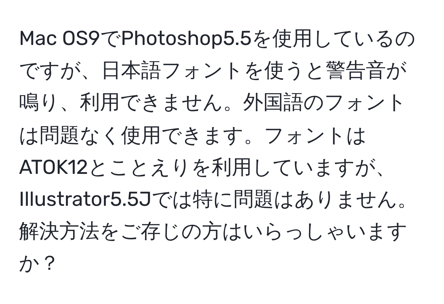 Mac OS9でPhotoshop5.5を使用しているのですが、日本語フォントを使うと警告音が鳴り、利用できません。外国語のフォントは問題なく使用できます。フォントはATOK12とことえりを利用していますが、Illustrator5.5Jでは特に問題はありません。解決方法をご存じの方はいらっしゃいますか？