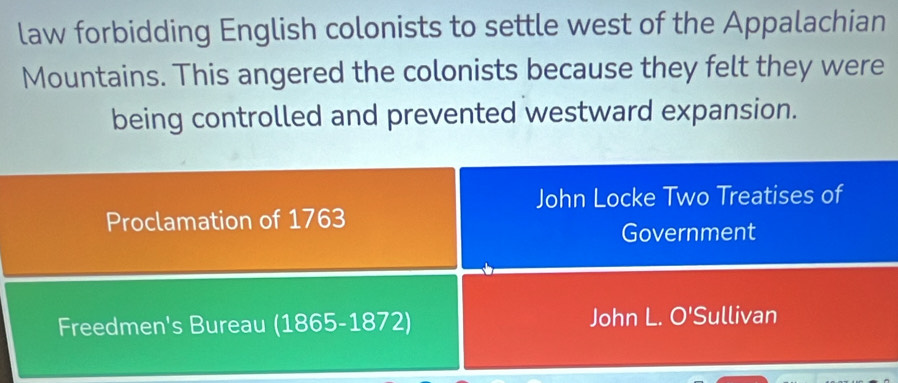 law forbidding English colonists to settle west of the Appalachian 
Mountains. This angered the colonists because they felt they were 
being controlled and prevented westward expansion. 
John Locke Two Treatises of 
Proclamation of 1763 
Government 
Freedmen's Bureau (1865-1872) John L. O'Sullivan