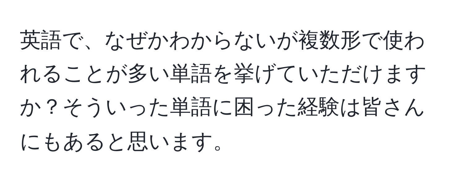 英語で、なぜかわからないが複数形で使われることが多い単語を挙げていただけますか？そういった単語に困った経験は皆さんにもあると思います。