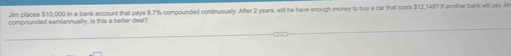 Jim places $10,000 in a bank account that pays 9.7% compounded continuously. After 2 years, will he have enough money to buy a car that costs $12,148? If another bank will pay Jin 
compounded semiannually, is this a better deal?