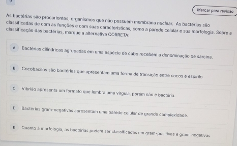 Marcar para revisão
As bactérias são procariontes, organismos que não possuem membrana nuclear. As bactérias são
classificadas de com as funções e com suas características, como a parede celular e sua morfologia. Sobre a
classificação das bactérias, marque a alternativa CORRETA:
A Bactérias cilindricas agrupadas em uma espécie de cubo recebem a denominação de sarcina.
B Cocobacilos são bactérias que apresentam uma forma de transição entre cocos e espírilo
C Vibrião apresenta um formato que lembra uma vírgula, porém não é bactéria.
D Bactérias gram-negativas apresentam uma parede celular de grande complexidade.
E Quanto à morfologia, as bactérias podem ser classificadas em gram-positivas e gram-negativas.