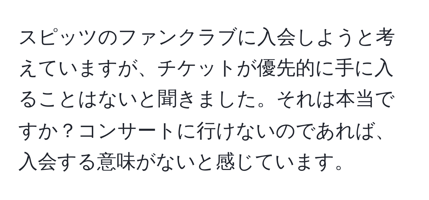 スピッツのファンクラブに入会しようと考えていますが、チケットが優先的に手に入ることはないと聞きました。それは本当ですか？コンサートに行けないのであれば、入会する意味がないと感じています。